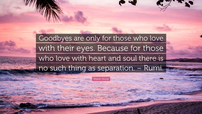 Ritesh Arora Quote: “Goodbyes are only for those who love with their eyes. Because for those who love with heart and soul there is no such thing as separation. – Rumi.”