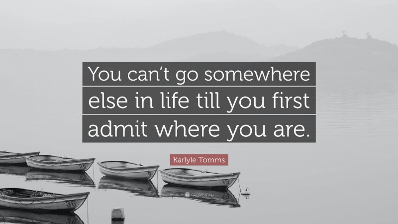 Karlyle Tomms Quote: “You can’t go somewhere else in life till you first admit where you are.”