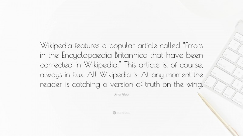 James Gleick Quote: “Wikipedia features a popular article called “Errors in the Encyclopaedia Britannica that have been corrected in Wikipedia.” This article is, of course, always in flux. All Wikipedia is. At any moment the reader is catching a version of truth on the wing.”