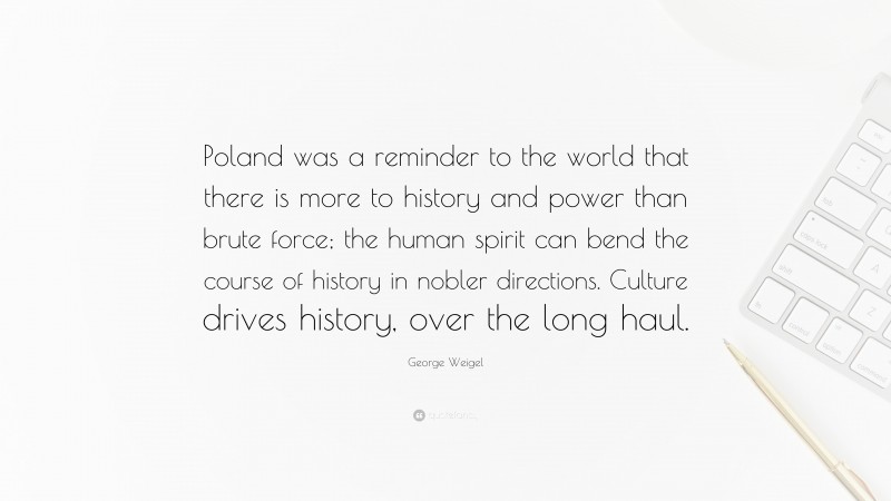 George Weigel Quote: “Poland was a reminder to the world that there is more to history and power than brute force; the human spirit can bend the course of history in nobler directions. Culture drives history, over the long haul.”