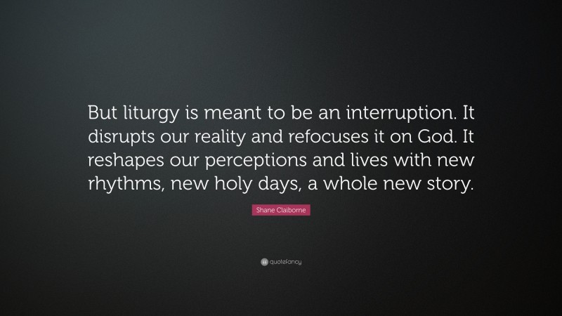 Shane Claiborne Quote: “But liturgy is meant to be an interruption. It disrupts our reality and refocuses it on God. It reshapes our perceptions and lives with new rhythms, new holy days, a whole new story.”