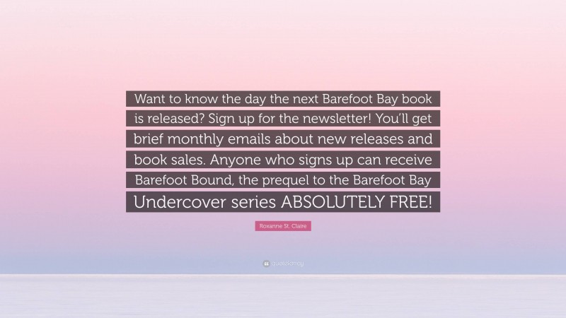 Roxanne St. Claire Quote: “Want to know the day the next Barefoot Bay book is released? Sign up for the newsletter! You’ll get brief monthly emails about new releases and book sales. Anyone who signs up can receive Barefoot Bound, the prequel to the Barefoot Bay Undercover series ABSOLUTELY FREE!”