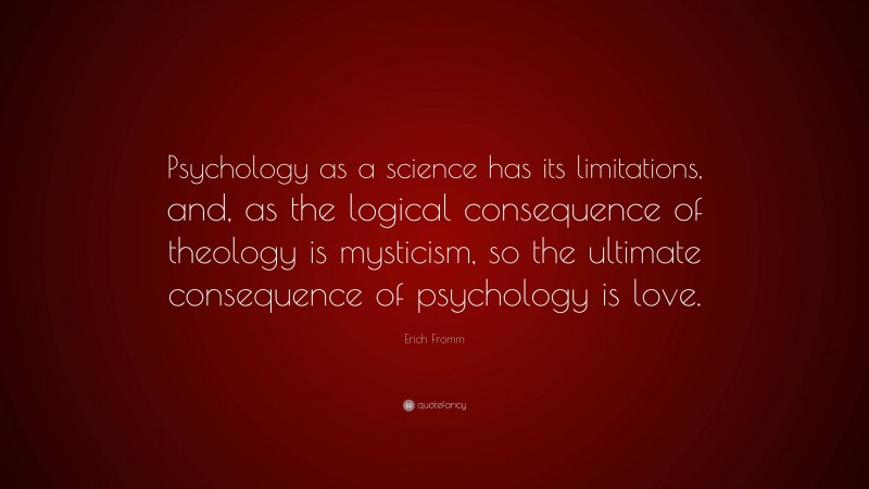 Erich Fromm Quote: “Psychology as a science has its limitations, and, as the logical consequence of theology is mysticism, so the ultimate consequence of psychology is love.”
