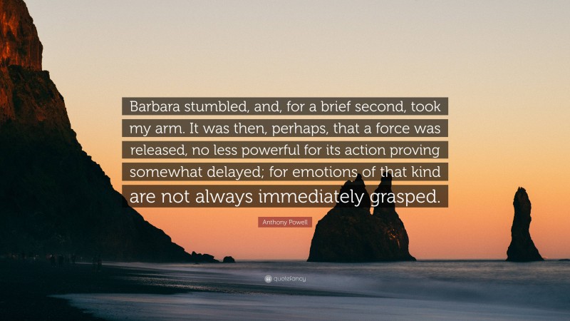 Anthony Powell Quote: “Barbara stumbled, and, for a brief second, took my arm. It was then, perhaps, that a force was released, no less powerful for its action proving somewhat delayed; for emotions of that kind are not always immediately grasped.”