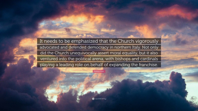 Rodney Stark Quote: “It needs to be emphasized that the Church vigorously advocated and defended democracy in northern Italy. Not only did the Church unequivocally assert moral equality, but it also ventured into the political arena, with bishops and cardinals playing a leading role on behalf of expanding the franchise.”