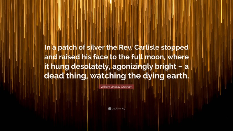 William Lindsay Gresham Quote: “In a patch of silver the Rev. Carlisle stopped and raised his face to the full moon, where it hung desolately, agonizingly bright – a dead thing, watching the dying earth.”