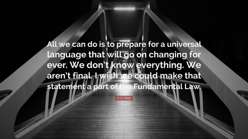 H. G. Wells Quote: “All we can do is to prepare for a universal language that will go on changing for ever. We don’t know everything. We aren’t final. I wish we could make that statement a part of the Fundamental Law.”