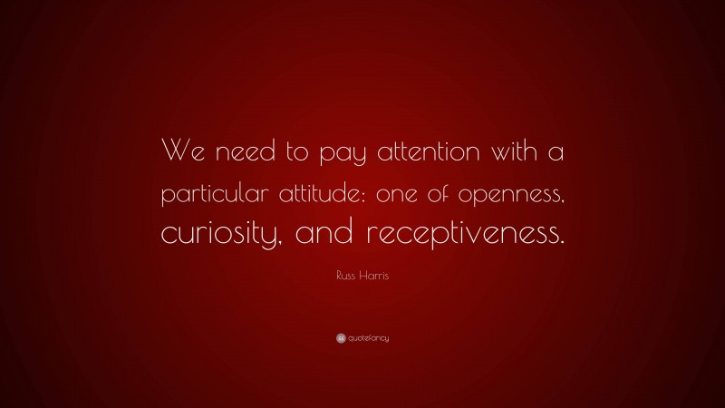 Russ Harris Quote: “We need to pay attention with a particular attitude: one of openness, curiosity, and receptiveness.”