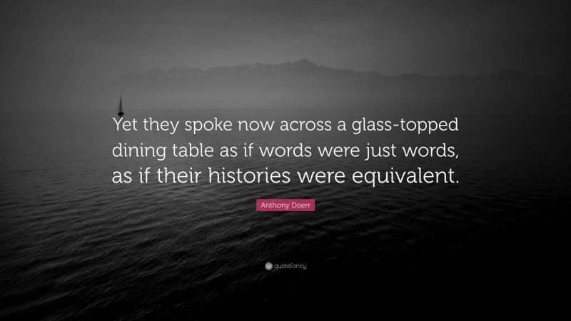 Anthony Doerr Quote: “Yet they spoke now across a glass-topped dining table as if words were just words, as if their histories were equivalent.”