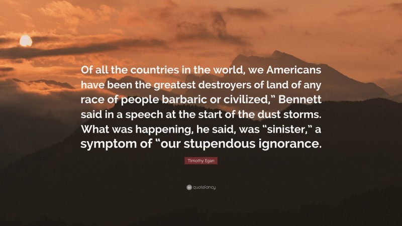 Timothy Egan Quote: “Of all the countries in the world, we Americans have been the greatest destroyers of land of any race of people barbaric or civilized,” Bennett said in a speech at the start of the dust storms. What was happening, he said, was “sinister,” a symptom of “our stupendous ignorance.”