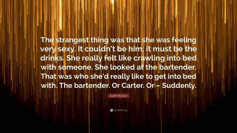 Judith Rossner Quote: “The strangest thing was that she was feeling very sexy. It couldn’t be him; it must be the drinks. She really felt like crawling into bed with someone. She looked at the bartender. That was who she’d really like to get into bed with. The bartender. Or Carter. Or – Suddenly.”