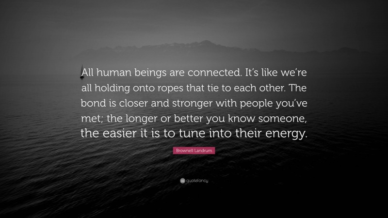 Brownell Landrum Quote: “All human beings are connected. It’s like we’re all holding onto ropes that tie to each other. The bond is closer and stronger with people you’ve met; the longer or better you know someone, the easier it is to tune into their energy.”