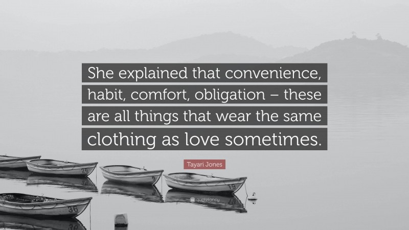 Tayari Jones Quote: “She explained that convenience, habit, comfort, obligation – these are all things that wear the same clothing as love sometimes.”