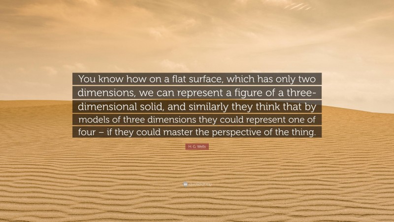 H. G. Wells Quote: “You know how on a flat surface, which has only two dimensions, we can represent a figure of a three-dimensional solid, and similarly they think that by models of three dimensions they could represent one of four – if they could master the perspective of the thing.”