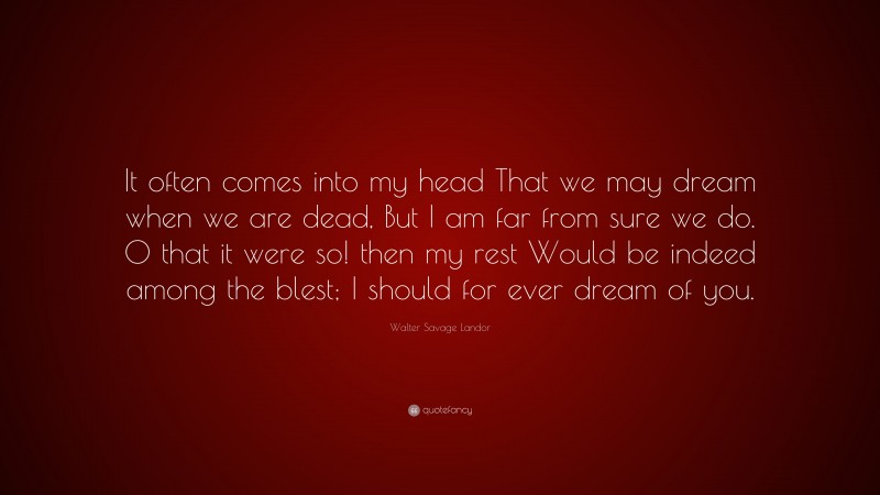Walter Savage Landor Quote: “It often comes into my head That we may dream when we are dead, But I am far from sure we do. O that it were so! then my rest Would be indeed among the blest; I should for ever dream of you.”