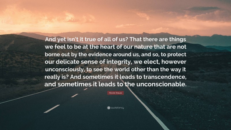 Nicole Krauss Quote: “And yet isn’t it true of all of us? That there are things we feel to be at the heart of our nature that are not borne out by the evidence around us, and so, to protect our delicate sense of integrity, we elect, however unconsciously, to see the world other than the way it really is? And sometimes it leads to transcendence, and sometimes it leads to the unconscionable.”