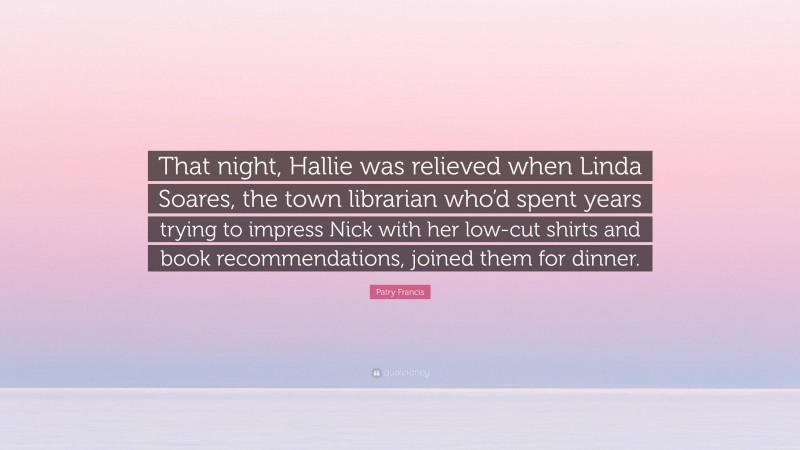 Patry Francis Quote: “That night, Hallie was relieved when Linda Soares, the town librarian who’d spent years trying to impress Nick with her low-cut shirts and book recommendations, joined them for dinner.”
