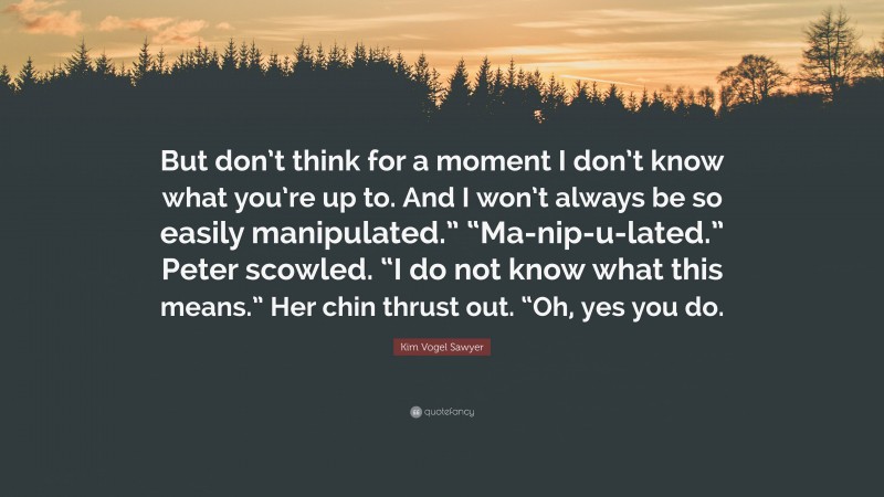 Kim Vogel Sawyer Quote: “But don’t think for a moment I don’t know what you’re up to. And I won’t always be so easily manipulated.” “Ma-nip-u-lated.” Peter scowled. “I do not know what this means.” Her chin thrust out. “Oh, yes you do.”