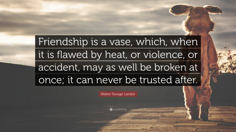 Walter Savage Landor Quote: “Friendship is a vase, which, when it is flawed by heat, or violence, or accident, may as well be broken at once; it can never be trusted after.”