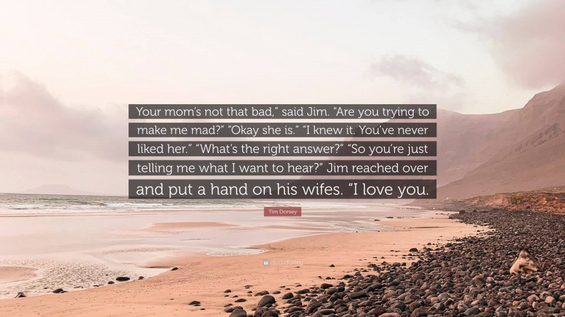 Tim Dorsey Quote: “Your mom’s not that bad,” said Jim. “Are you trying to make me mad?” “Okay she is.” “I knew it. You’ve never liked her.” “What’s the right answer?” “So you’re just telling me what I want to hear?” Jim reached over and put a hand on his wifes. “I love you.”