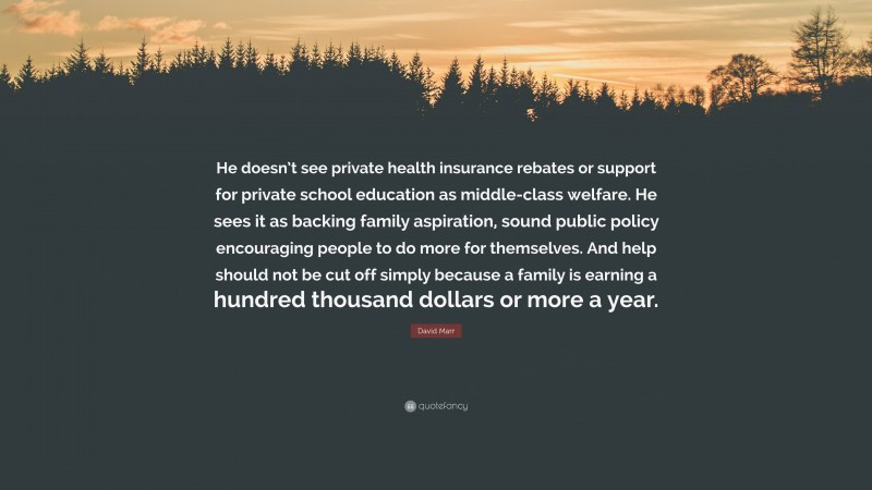 David Marr Quote: “He doesn’t see private health insurance rebates or support for private school education as middle-class welfare. He sees it as backing family aspiration, sound public policy encouraging people to do more for themselves. And help should not be cut off simply because a family is earning a hundred thousand dollars or more a year.”