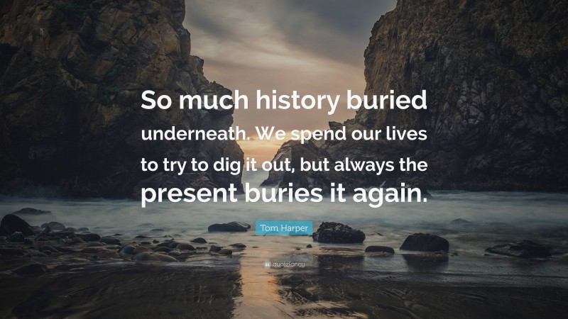 Tom Harper Quote: “So much history buried underneath. We spend our lives to try to dig it out, but always the present buries it again.”