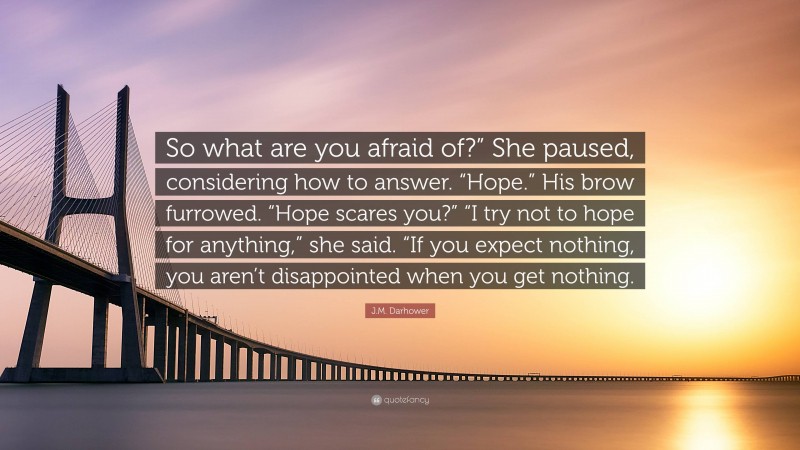 J.M. Darhower Quote: “So what are you afraid of?” She paused, considering how to answer. “Hope.” His brow furrowed. “Hope scares you?” “I try not to hope for anything,” she said. “If you expect nothing, you aren’t disappointed when you get nothing.”