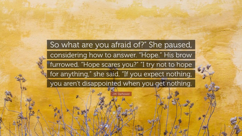 J.M. Darhower Quote: “So what are you afraid of?” She paused, considering how to answer. “Hope.” His brow furrowed. “Hope scares you?” “I try not to hope for anything,” she said. “If you expect nothing, you aren’t disappointed when you get nothing.”