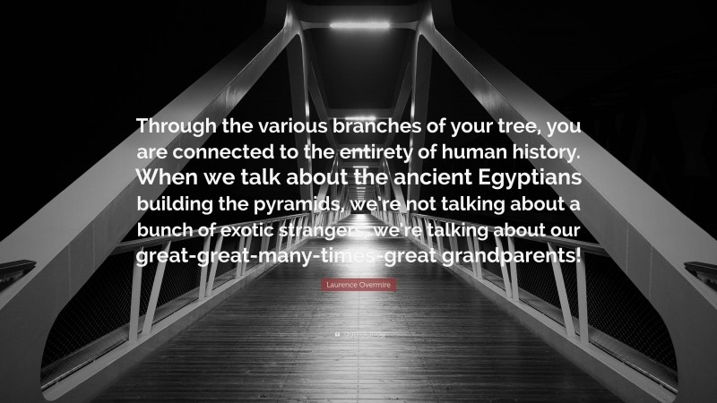 Laurence Overmire Quote: “Through the various branches of your tree, you are connected to the entirety of human history. When we talk about the ancient Egyptians building the pyramids, we’re not talking about a bunch of exotic strangers, we’re talking about our great-great-many-times-great grandparents!”