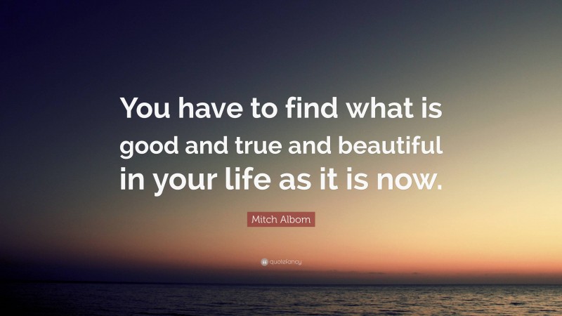Mitch Albom Quote: “You have to find what is good and true and beautiful in your life as it is now.”