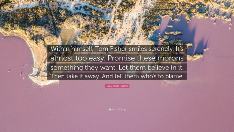 Mary Doria Russell Quote: “Within himself, Tom Fisher smiles serenely. It’s almost too easy. Promise these morons something they want. Let them believe in it. Then take it away. And tell them who’s to blame.”