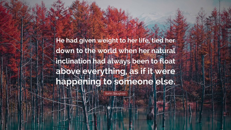 Karin Slaughter Quote: “He had given weight to her life, tied her down to the world when her natural inclination had always been to float above everything, as if it were happening to someone else.”