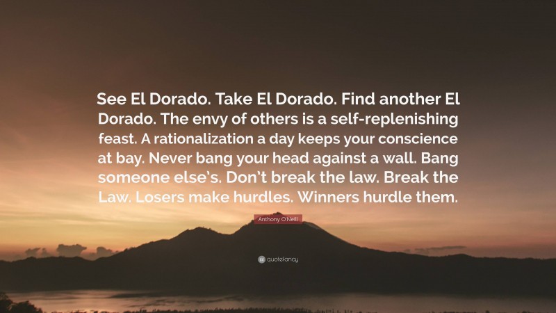 Anthony O'Neill Quote: “See El Dorado. Take El Dorado. Find another El Dorado. The envy of others is a self-replenishing feast. A rationalization a day keeps your conscience at bay. Never bang your head against a wall. Bang someone else’s. Don’t break the law. Break the Law. Losers make hurdles. Winners hurdle them.”