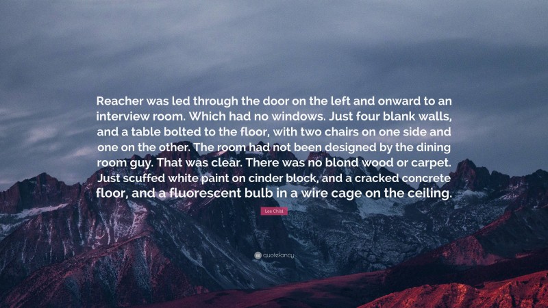 Lee Child Quote: “Reacher was led through the door on the left and onward to an interview room. Which had no windows. Just four blank walls, and a table bolted to the floor, with two chairs on one side and one on the other. The room had not been designed by the dining room guy. That was clear. There was no blond wood or carpet. Just scuffed white paint on cinder block, and a cracked concrete floor, and a fluorescent bulb in a wire cage on the ceiling.”