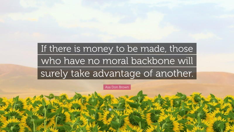 Asa Don Brown Quote: “If there is money to be made, those who have no moral backbone will surely take advantage of another.”