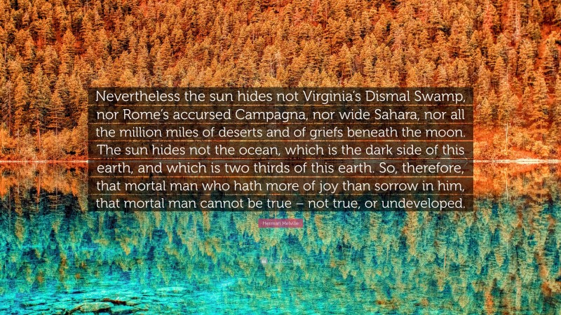 Herman Melville Quote: “Nevertheless the sun hides not Virginia’s Dismal Swamp, nor Rome’s accursed Campagna, nor wide Sahara, nor all the million miles of deserts and of griefs beneath the moon. The sun hides not the ocean, which is the dark side of this earth, and which is two thirds of this earth. So, therefore, that mortal man who hath more of joy than sorrow in him, that mortal man cannot be true – not true, or undeveloped.”