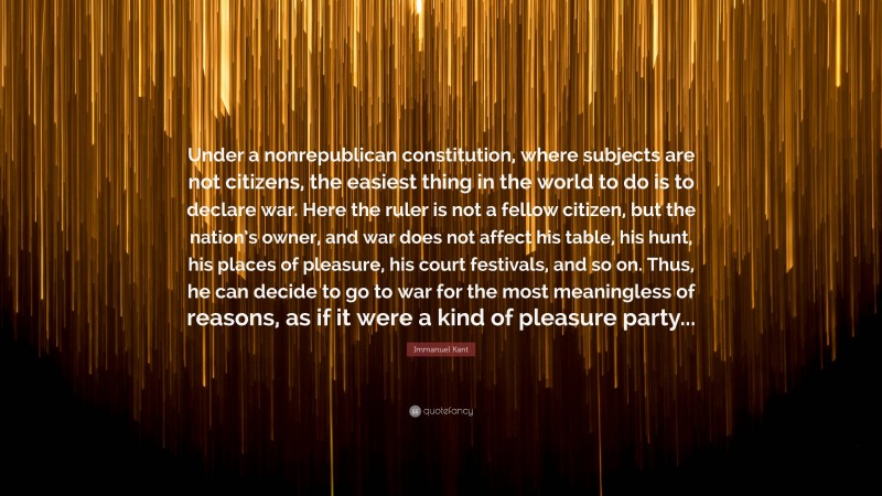 Immanuel Kant Quote: “Under a nonrepublican constitution, where subjects are not citizens, the easiest thing in the world to do is to declare war. Here the ruler is not a fellow citizen, but the nation’s owner, and war does not affect his table, his hunt, his places of pleasure, his court festivals, and so on. Thus, he can decide to go to war for the most meaningless of reasons, as if it were a kind of pleasure party...”