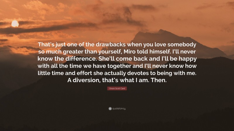 Orson Scott Card Quote: “That’s just one of the drawbacks when you love somebody so much greater than yourself, Miro told himself. I’ll never know the difference. She’ll come back and I’ll be happy with all the time we have together and I’ll never know how little time and effort she actually devotes to being with me. A diversion, that’s what I am. Then.”