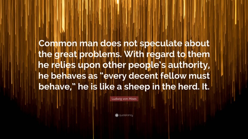 Ludwig von Mises Quote: “Common man does not speculate about the great problems. With regard to them he relies upon other people’s authority, he behaves as “every decent fellow must behave,” he is like a sheep in the herd. It.”