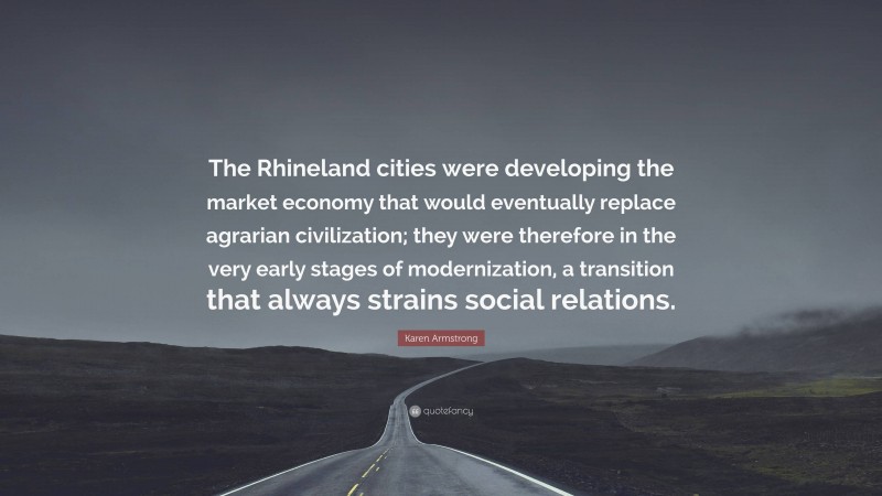 Karen Armstrong Quote: “The Rhineland cities were developing the market economy that would eventually replace agrarian civilization; they were therefore in the very early stages of modernization, a transition that always strains social relations.”