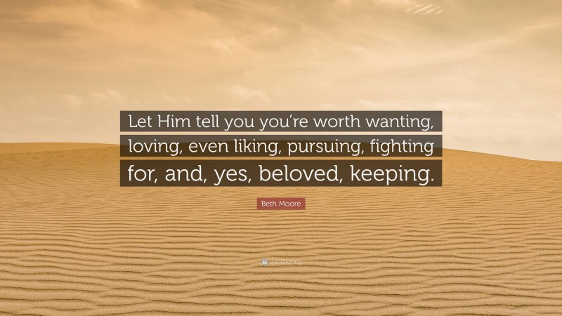 Beth Moore Quote: “Let Him tell you you’re worth wanting, loving, even liking, pursuing, fighting for, and, yes, beloved, keeping.”
