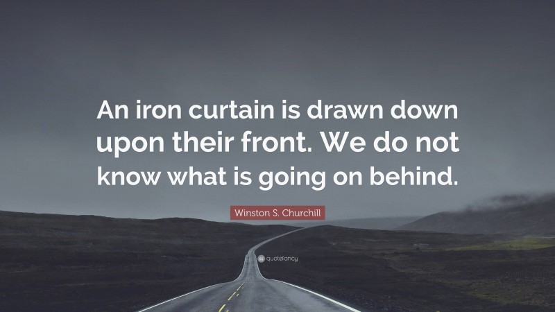 Winston S. Churchill Quote: “An iron curtain is drawn down upon their front. We do not know what is going on behind.”