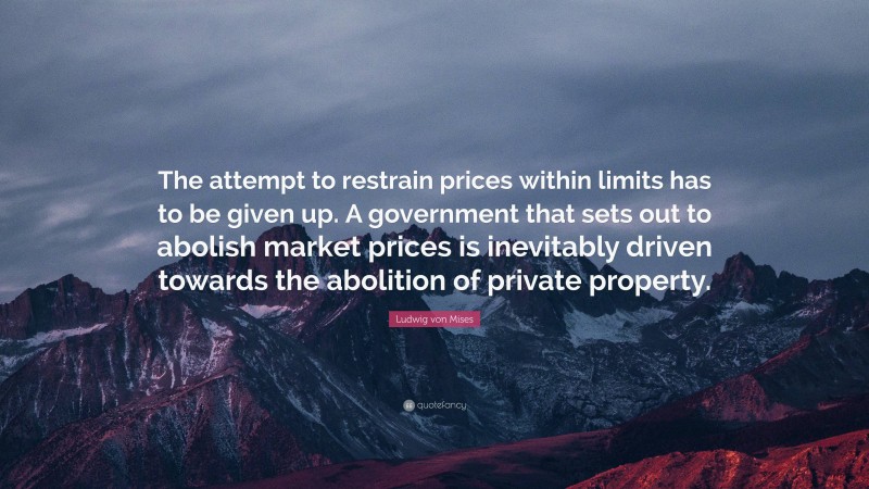 Ludwig von Mises Quote: “The attempt to restrain prices within limits has to be given up. A government that sets out to abolish market prices is inevitably driven towards the abolition of private property.”
