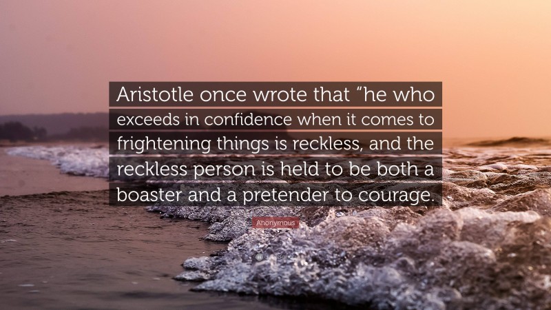 Anonymous Quote: “Aristotle once wrote that “he who exceeds in confidence when it comes to frightening things is reckless, and the reckless person is held to be both a boaster and a pretender to courage.”