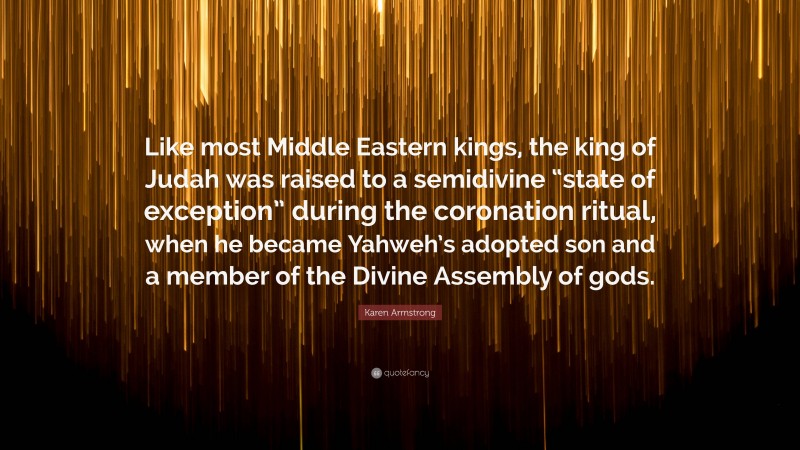 Karen Armstrong Quote: “Like most Middle Eastern kings, the king of Judah was raised to a semidivine “state of exception” during the coronation ritual, when he became Yahweh’s adopted son and a member of the Divine Assembly of gods.”