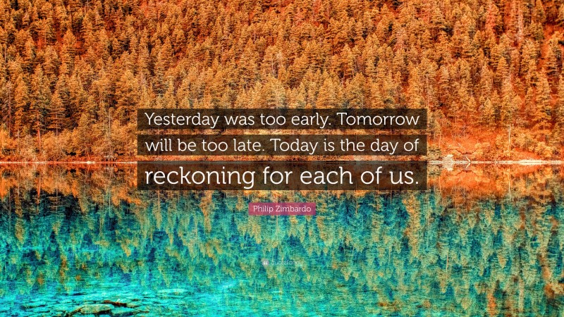 Philip Zimbardo Quote: “Yesterday was too early. Tomorrow will be too late. Today is the day of reckoning for each of us.”