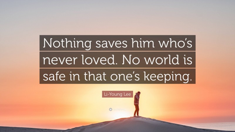 Li-Young Lee Quote: “Nothing saves him who’s never loved. No world is safe in that one’s keeping.”