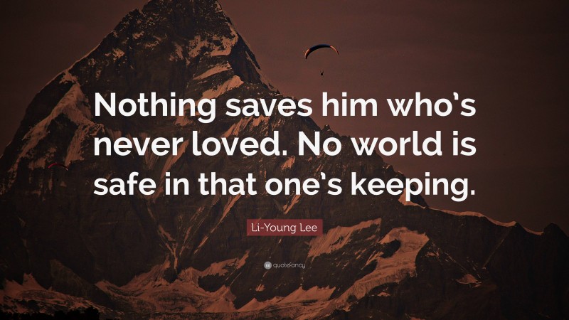 Li-Young Lee Quote: “Nothing saves him who’s never loved. No world is safe in that one’s keeping.”