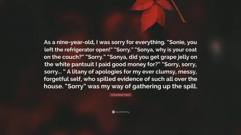 Sonya Renee Taylor Quote: “As a nine-year-old, I was sorry for everything. “Sonie, you left the refrigerator open!” “Sorry.” “Sonya, why is your coat on the couch?” “Sorry.” “Sonya, did you get grape jelly on the white pantsuit I paid good money for?” “Sorry, sorry, sorry... ” A litany of apologies for my ever clumsy, messy, forgetful self, who spilled evidence of such all over the house. “Sorry” was my way of gathering up the spill.”