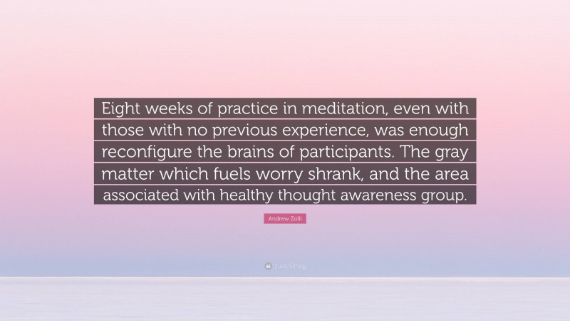 Andrew Zolli Quote: “Eight weeks of practice in meditation, even with those with no previous experience, was enough reconfigure the brains of participants. The gray matter which fuels worry shrank, and the area associated with healthy thought awareness group.”